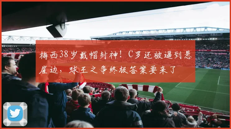 梅西38岁戴帽封神!C罗还被逼到悬崖边,球王之争终极答案要来了