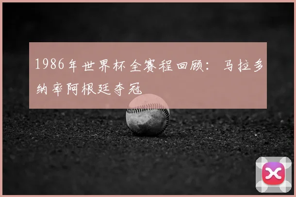 1986年世界杯全赛程回顾:马拉多纳率阿根廷夺冠