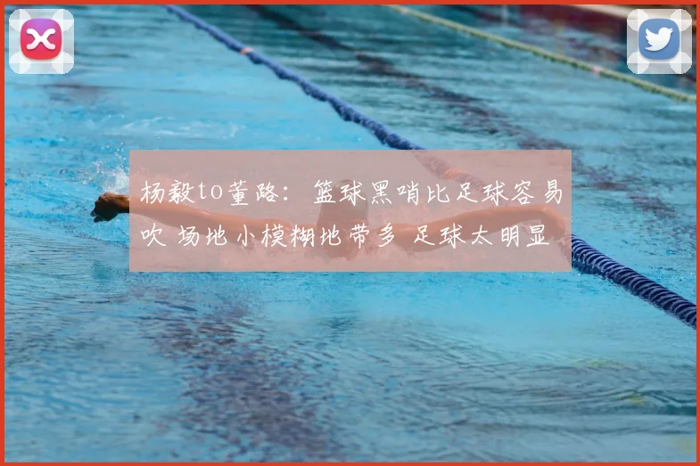 杨毅to董路：篮球黑哨比足球容易吹 场地小模糊地带多 足球太明显