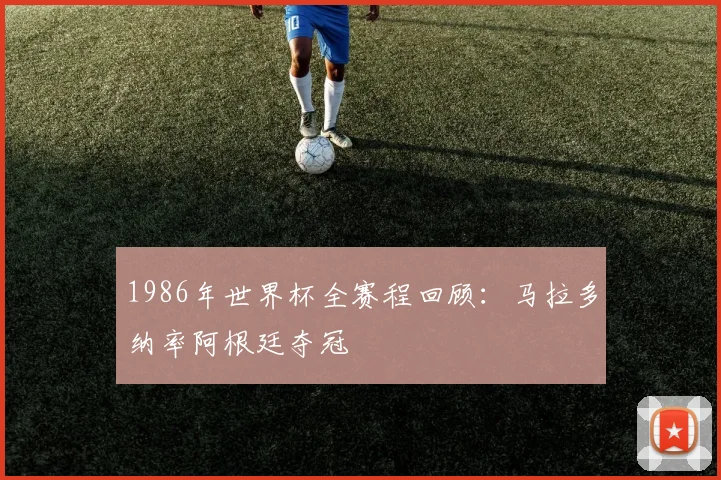 1986年世界杯全赛程回顾：马拉多纳率阿根廷夺冠